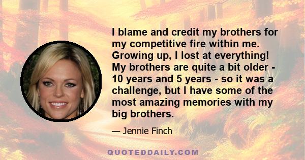 I blame and credit my brothers for my competitive fire within me. Growing up, I lost at everything! My brothers are quite a bit older - 10 years and 5 years - so it was a challenge, but I have some of the most amazing