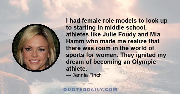 I had female role models to look up to starting in middle school, athletes like Julie Foudy and Mia Hamm who made me realize that there was room in the world of sports for women. They ignited my dream of becoming an