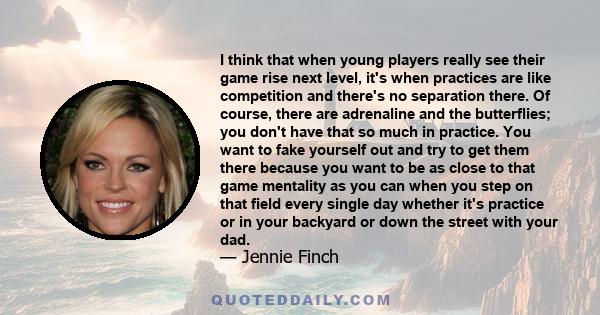 I think that when young players really see their game rise next level, it's when practices are like competition and there's no separation there. Of course, there are adrenaline and the butterflies; you don't have that