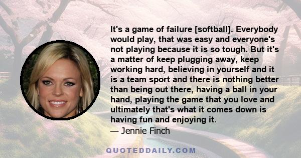 It's a game of failure [softball]. Everybody would play, that was easy and everyone's not playing because it is so tough. But it's a matter of keep plugging away, keep working hard, believing in yourself and it is a