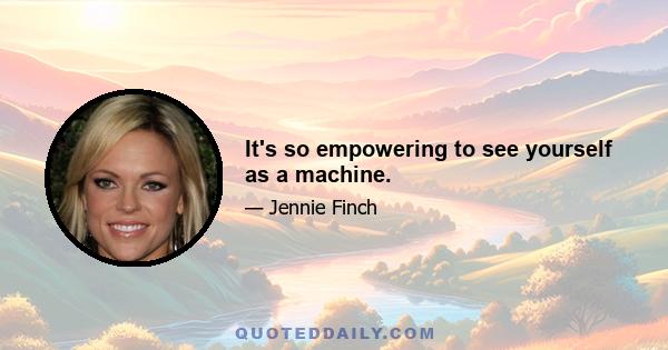 It's so empowering to see yourself as a machine.