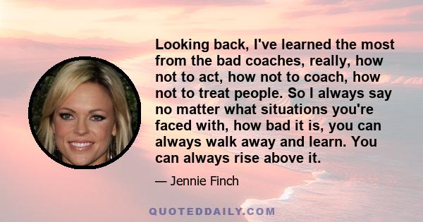 Looking back, I've learned the most from the bad coaches, really, how not to act, how not to coach, how not to treat people. So I always say no matter what situations you're faced with, how bad it is, you can always