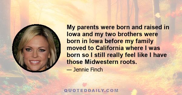 My parents were born and raised in Iowa and my two brothers were born in Iowa before my family moved to California where I was born so I still really feel like I have those Midwestern roots.