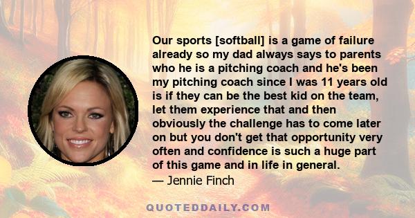 Our sports [softball] is a game of failure already so my dad always says to parents who he is a pitching coach and he's been my pitching coach since I was 11 years old is if they can be the best kid on the team, let