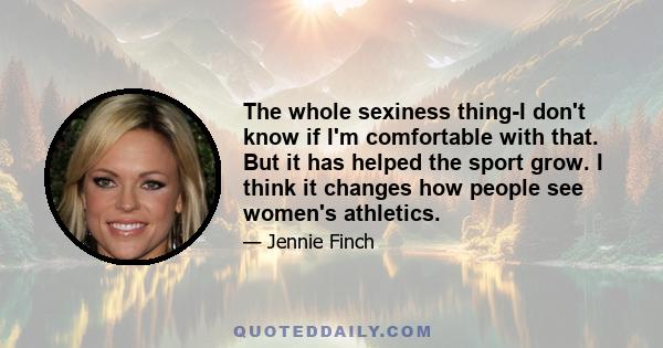 The whole sexiness thing-I don't know if I'm comfortable with that. But it has helped the sport grow. I think it changes how people see women's athletics.