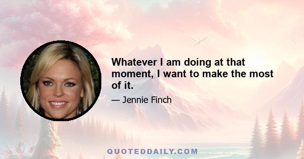 Whatever I am doing at that moment, I want to make the most of it.