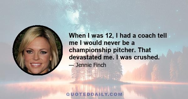 When I was 12, I had a coach tell me I would never be a championship pitcher. That devastated me. I was crushed.