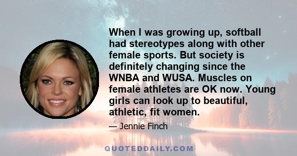 When I was growing up, softball had stereotypes along with other female sports. But society is definitely changing since the WNBA and WUSA. Muscles on female athletes are OK now. Young girls can look up to beautiful,