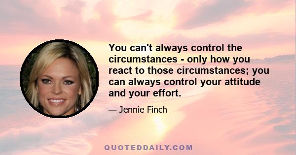 You can't always control the circumstances - only how you react to those circumstances; you can always control your attitude and your effort.