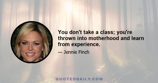 You don't take a class; you're thrown into motherhood and learn from experience.