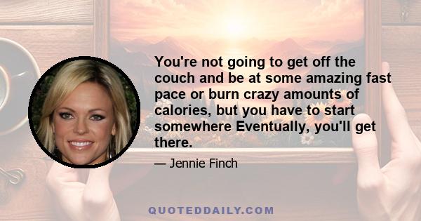 You're not going to get off the couch and be at some amazing fast pace or burn crazy amounts of calories, but you have to start somewhere Eventually, you'll get there.