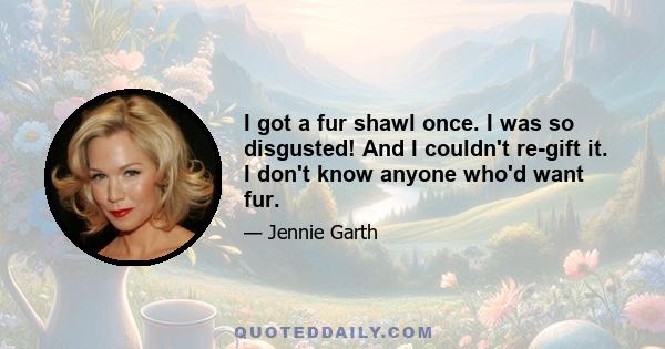 I got a fur shawl once. I was so disgusted! And I couldn't re-gift it. I don't know anyone who'd want fur.