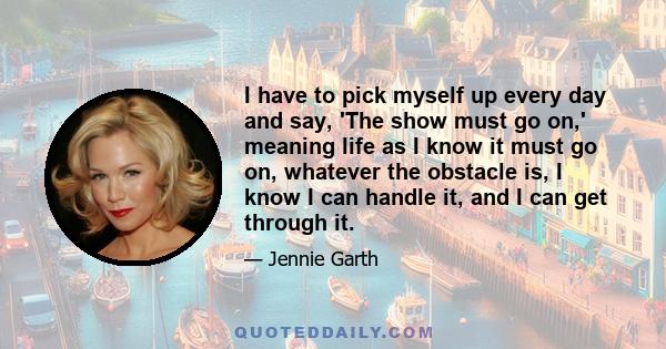 I have to pick myself up every day and say, 'The show must go on,' meaning life as I know it must go on, whatever the obstacle is, I know I can handle it, and I can get through it.