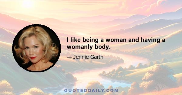 I like being a woman and having a womanly body.