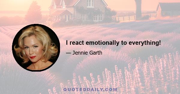 I react emotionally to everything!