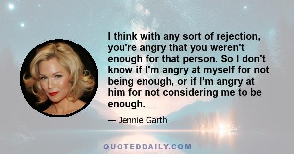 I think with any sort of rejection, you're angry that you weren't enough for that person. So I don't know if I'm angry at myself for not being enough, or if I'm angry at him for not considering me to be enough.