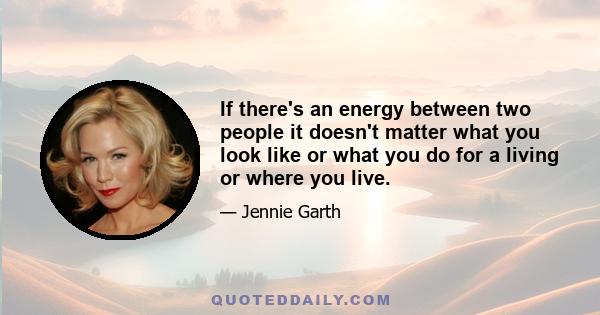 If there's an energy between two people it doesn't matter what you look like or what you do for a living or where you live.