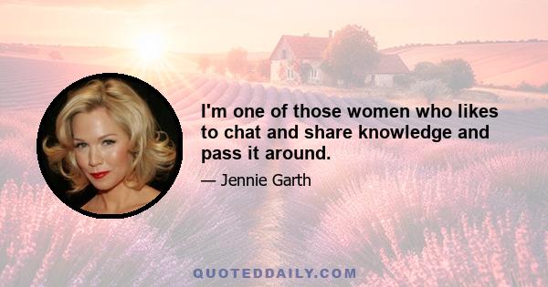 I'm one of those women who likes to chat and share knowledge and pass it around.