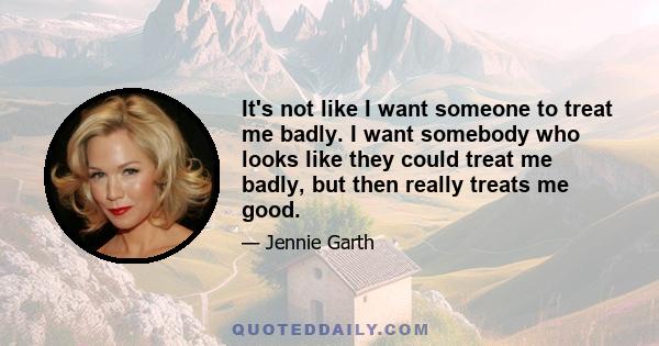 It's not like I want someone to treat me badly. I want somebody who looks like they could treat me badly, but then really treats me good.