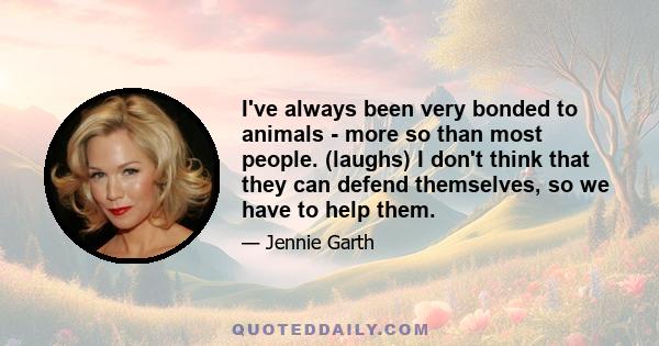 I've always been very bonded to animals - more so than most people. (laughs) I don't think that they can defend themselves, so we have to help them.