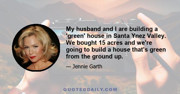 My husband and I are building a 'green' house in Santa Ynez Valley. We bought 15 acres and we're going to build a house that's green from the ground up.