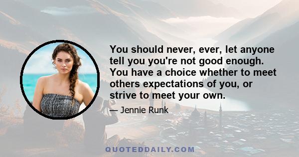 You should never, ever, let anyone tell you you're not good enough. You have a choice whether to meet others expectations of you, or strive to meet your own.