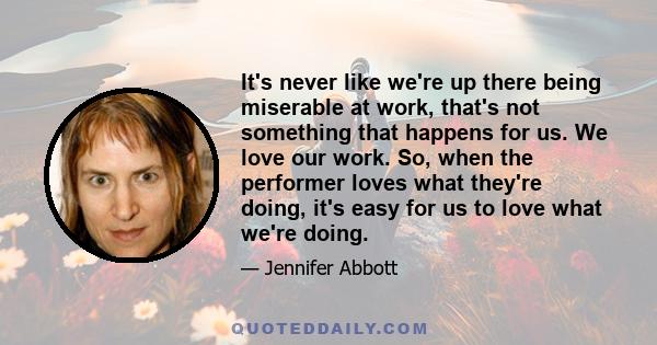 It's never like we're up there being miserable at work, that's not something that happens for us. We love our work. So, when the performer loves what they're doing, it's easy for us to love what we're doing.