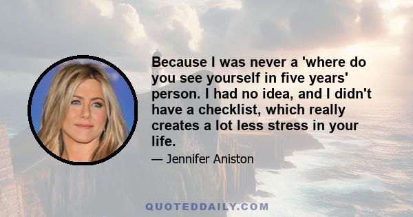 Because I was never a 'where do you see yourself in five years' person. I had no idea, and I didn't have a checklist, which really creates a lot less stress in your life.