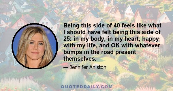 Being this side of 40 feels like what I should have felt being this side of 25: in my body, in my heart, happy with my life, and OK with whatever bumps in the road present themselves.