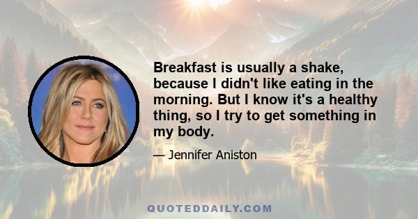 Breakfast is usually a shake, because I didn't like eating in the morning. But I know it's a healthy thing, so I try to get something in my body.