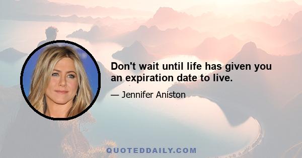 Don't wait until life has given you an expiration date to live.