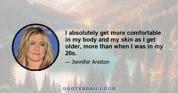 I absolutely get more comfortable in my body and my skin as I get older, more than when I was in my 20s.