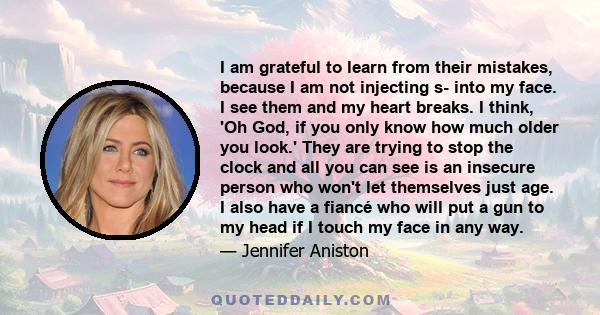 I am grateful to learn from their mistakes, because I am not injecting s- into my face. I see them and my heart breaks. I think, 'Oh God, if you only know how much older you look.' They are trying to stop the clock and