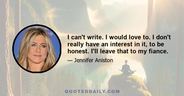 I can't write. I would love to. I don't really have an interest in it, to be honest. I'll leave that to my fiance.