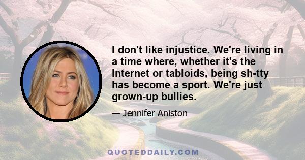 I don't like injustice. We're living in a time where, whether it's the Internet or tabloids, being sh-tty has become a sport. We're just grown-up bullies.