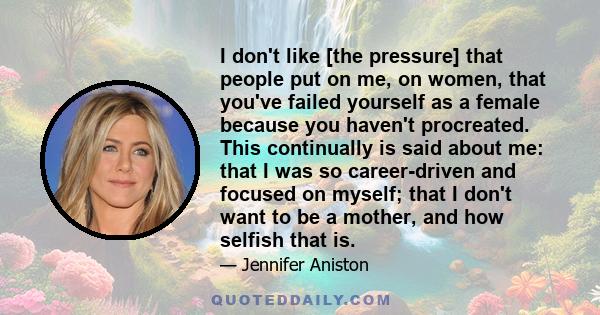 I don't like [the pressure] that people put on me, on women, that you've failed yourself as a female because you haven't procreated. This continually is said about me: that I was so career-driven and focused on myself;