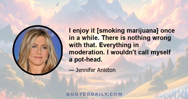 I enjoy it [smoking marijuana] once in a while. There is nothing wrong with that. Everything in moderation. I wouldn't call myself a pot-head.