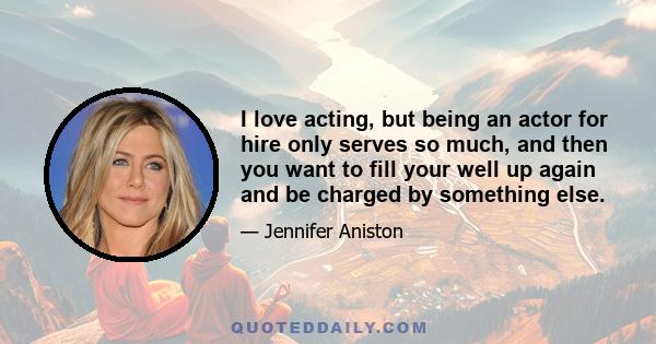 I love acting, but being an actor for hire only serves so much, and then you want to fill your well up again and be charged by something else.