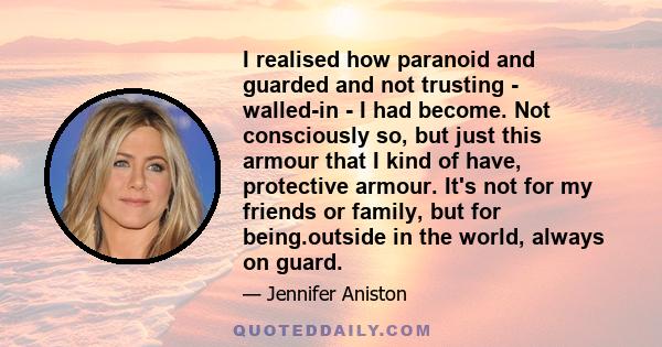 I realised how paranoid and guarded and not trusting - walled-in - I had become. Not consciously so, but just this armour that I kind of have, protective armour. It's not for my friends or family, but for being.outside