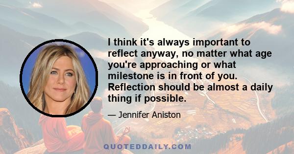 I think it's always important to reflect anyway, no matter what age you're approaching or what milestone is in front of you. Reflection should be almost a daily thing if possible.