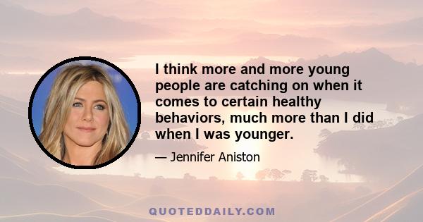 I think more and more young people are catching on when it comes to certain healthy behaviors, much more than I did when I was younger.