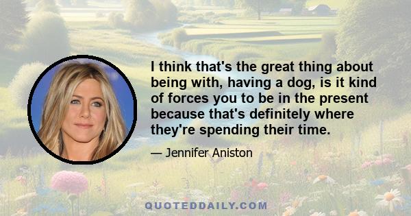 I think that's the great thing about being with, having a dog, is it kind of forces you to be in the present because that's definitely where they're spending their time.