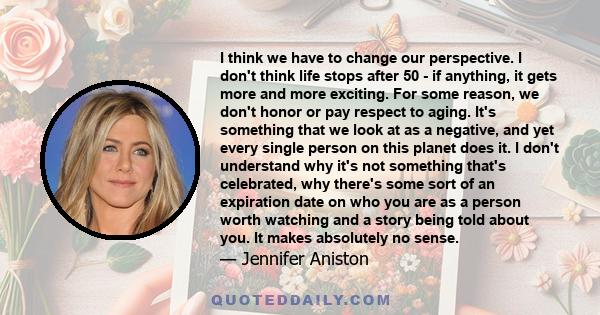 I think we have to change our perspective. I don't think life stops after 50 - if anything, it gets more and more exciting. For some reason, we don't honor or pay respect to aging. It's something that we look at as a