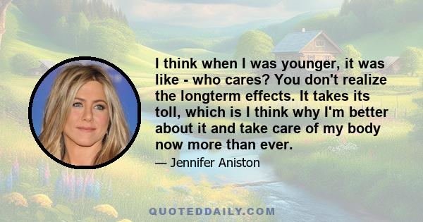 I think when I was younger, it was like - who cares? You don't realize the longterm effects. It takes its toll, which is I think why I'm better about it and take care of my body now more than ever.