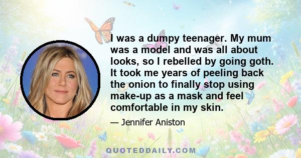 I was a dumpy teenager. My mum was a model and was all about looks, so I rebelled by going goth. It took me years of peeling back the onion to finally stop using make-up as a mask and feel comfortable in my skin.