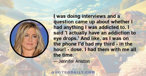 I was doing interviews and a question came up about whether I had anything I was addicted to. I said 'I actually have an addiction to eye drops.' And like, as I was on the phone I'd had my third - in the hour! - dose. I 