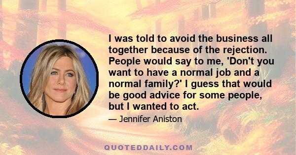 I was told to avoid the business all together because of the rejection. People would say to me, 'Don't you want to have a normal job and a normal family?' I guess that would be good advice for some people, but I wanted