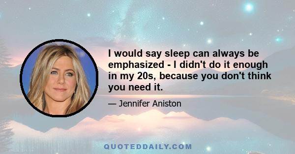 I would say sleep can always be emphasized - I didn't do it enough in my 20s, because you don't think you need it.