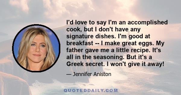 I'd love to say I'm an accomplished cook, but I don't have any signature dishes. I'm good at breakfast -- I make great eggs. My father gave me a little recipe. It's all in the seasoning. But it's a Greek secret. I won't 