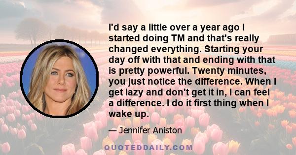 I'd say a little over a year ago I started doing TM and that's really changed everything. Starting your day off with that and ending with that is pretty powerful. Twenty minutes, you just notice the difference. When I